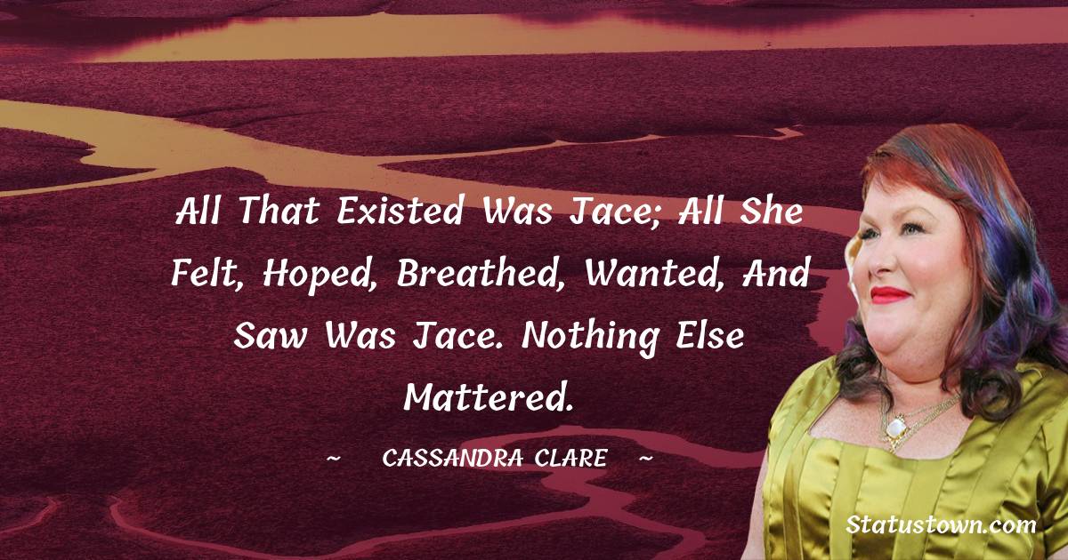 Cassandra Clare Quotes - All that existed was Jace; all she felt, hoped, breathed, wanted, and saw was Jace. Nothing else mattered.